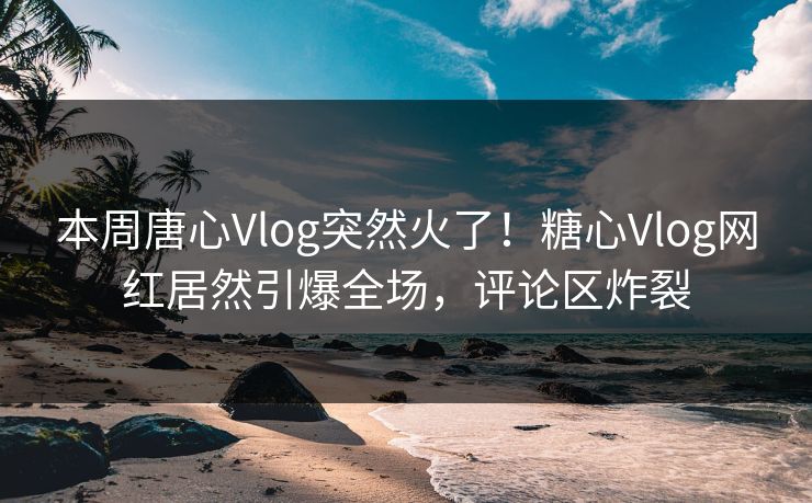 本周唐心Vlog突然火了！糖心Vlog网红居然引爆全场，评论区炸裂