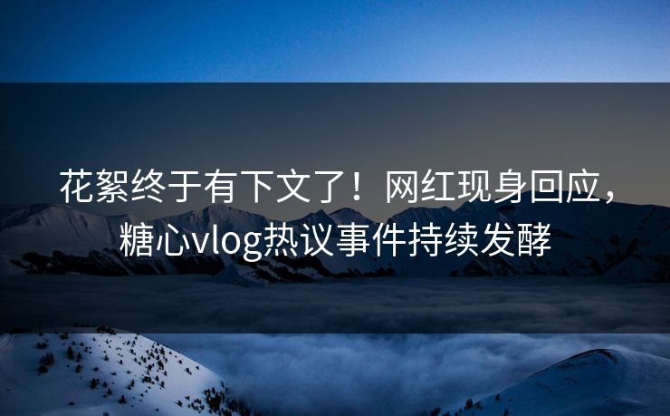 花絮终于有下文了！网红现身回应，糖心vlog热议事件持续发酵