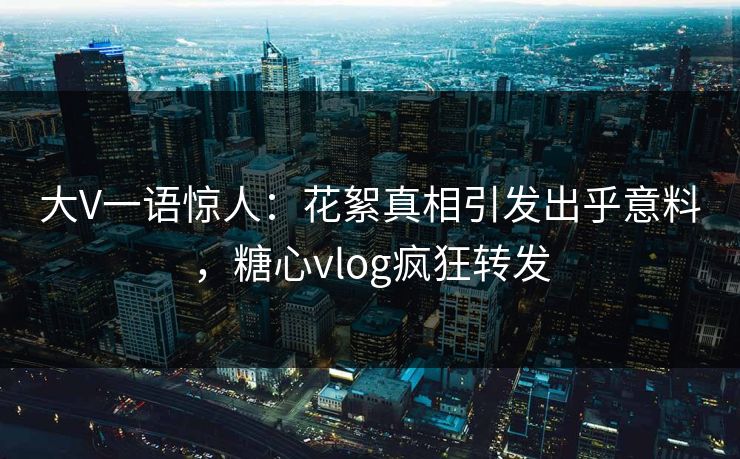 大V一语惊人：花絮真相引发出乎意料，糖心vlog疯狂转发