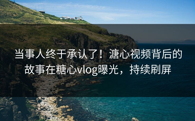当事人终于承认了！溏心视频背后的故事在糖心vlog曝光，持续刷屏