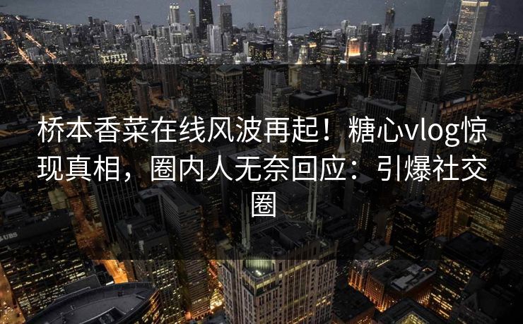 桥本香菜在线风波再起！糖心vlog惊现真相，圈内人无奈回应：引爆社交圈