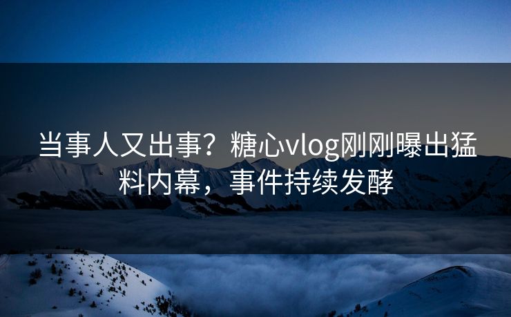 当事人又出事？糖心vlog刚刚曝出猛料内幕，事件持续发酵