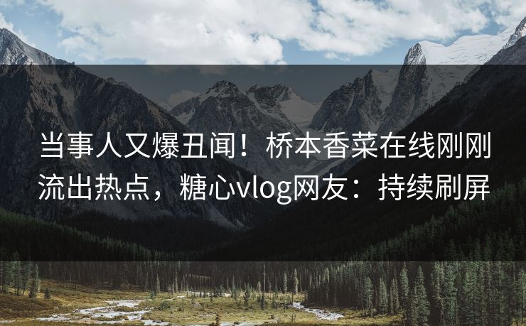 当事人又爆丑闻！桥本香菜在线刚刚流出热点，糖心vlog网友：持续刷屏