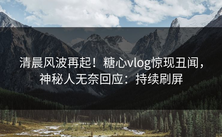 清晨风波再起！糖心vlog惊现丑闻，神秘人无奈回应：持续刷屏