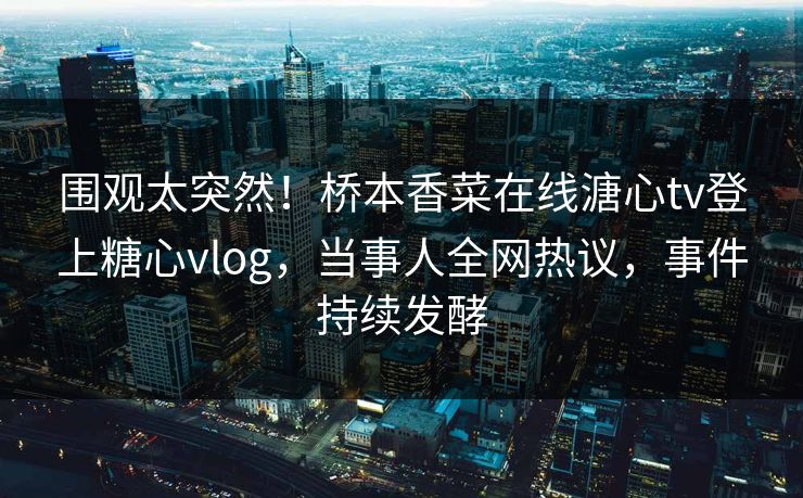 围观太突然！桥本香菜在线溏心tv登上糖心vlog，当事人全网热议，事件持续发酵