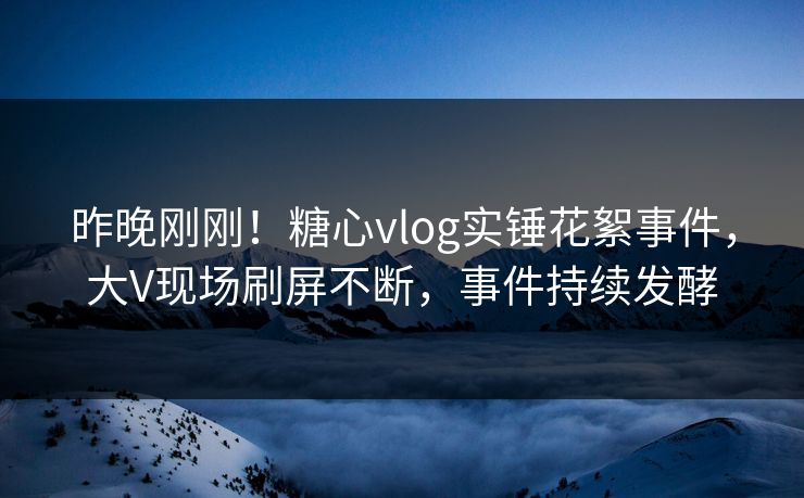 昨晚刚刚！糖心vlog实锤花絮事件，大V现场刷屏不断，事件持续发酵