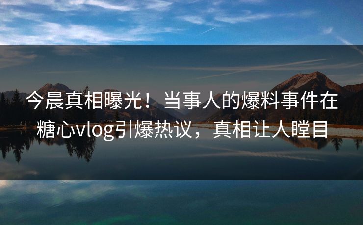 今晨真相曝光！当事人的爆料事件在糖心vlog引爆热议，真相让人瞠目