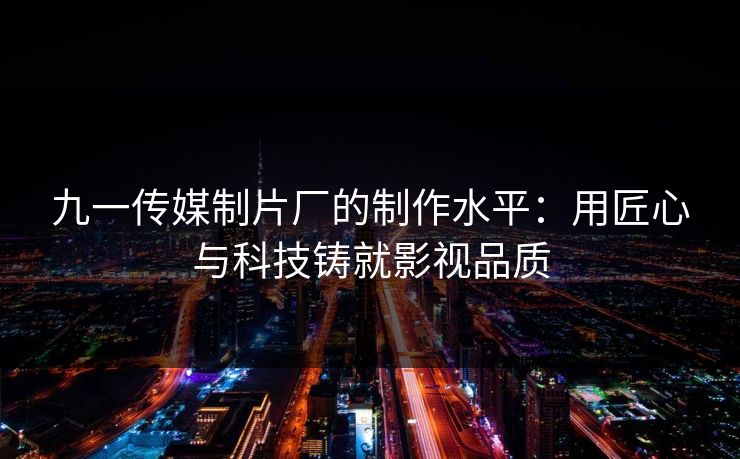 九一传媒制片厂的制作水平：用匠心与科技铸就影视品质