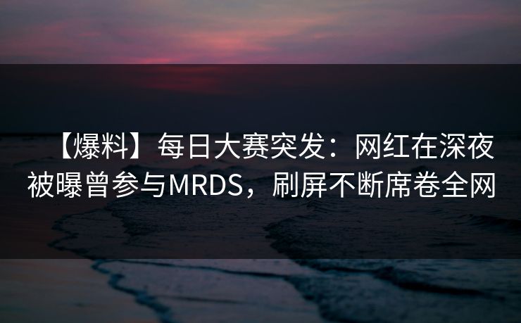 【爆料】每日大赛突发：网红在深夜被曝曾参与MRDS，刷屏不断席卷全网