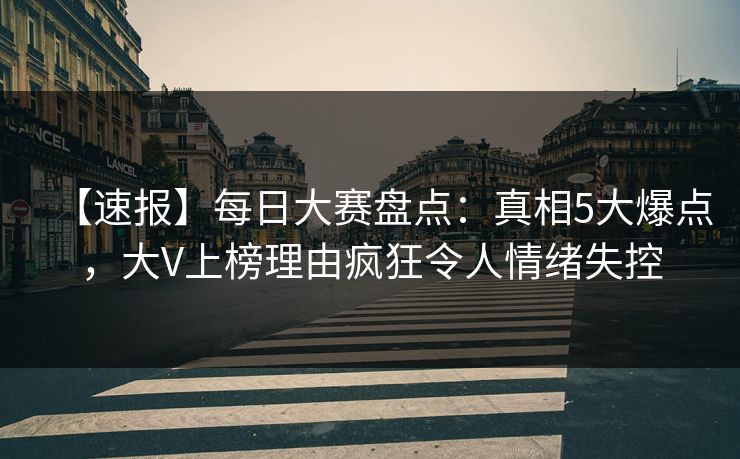 【速报】每日大赛盘点：真相5大爆点，大V上榜理由疯狂令人情绪失控