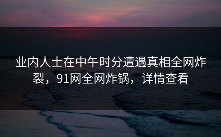 业内人士在中午时分遭遇真相全网炸裂，91网全网炸锅，详情查看