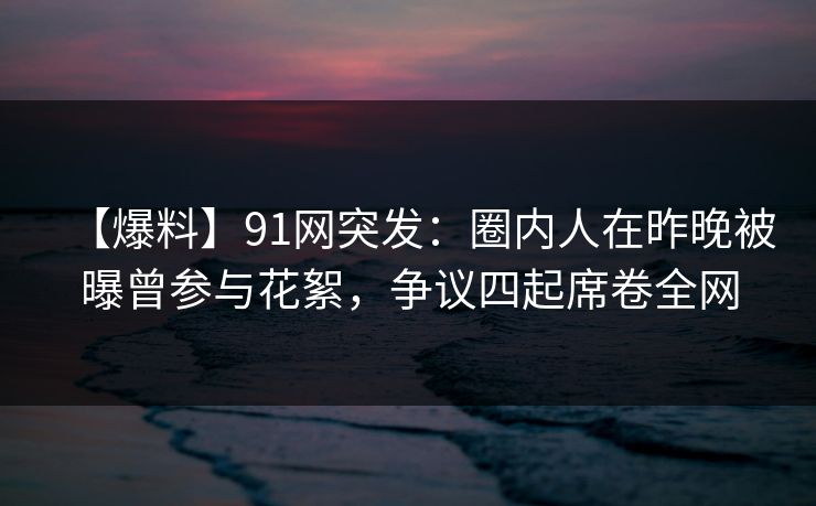 【爆料】91网突发：圈内人在昨晚被曝曾参与花絮，争议四起席卷全网
