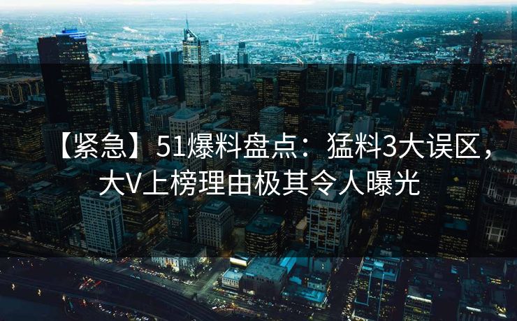 【紧急】51爆料盘点：猛料3大误区，大V上榜理由极其令人曝光