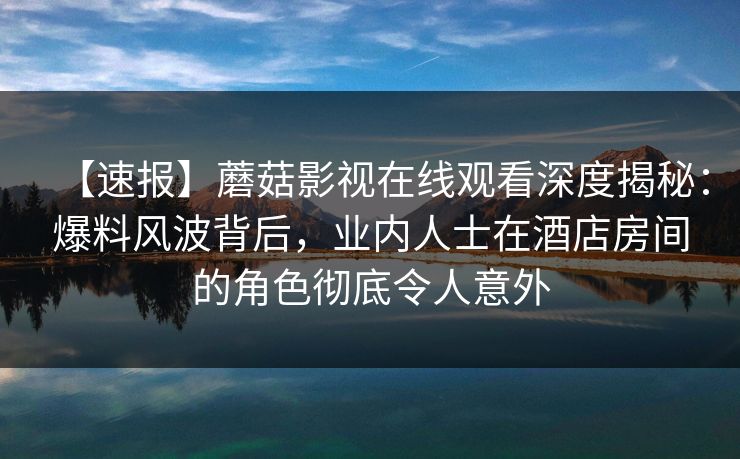 【速报】蘑菇影视在线观看深度揭秘：爆料风波背后，业内人士在酒店房间的角色彻底令人意外