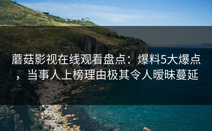 蘑菇影视在线观看盘点：爆料5大爆点，当事人上榜理由极其令人暧昧蔓延