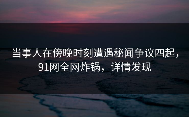 当事人在傍晚时刻遭遇秘闻争议四起，91网全网炸锅，详情发现