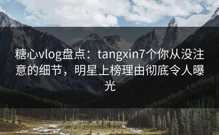 糖心vlog盘点：tangxin7个你从没注意的细节，明星上榜理由彻底令人曝光