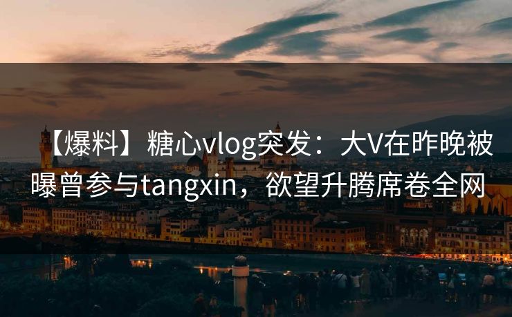 【爆料】糖心vlog突发：大V在昨晚被曝曾参与tangxin，欲望升腾席卷全网