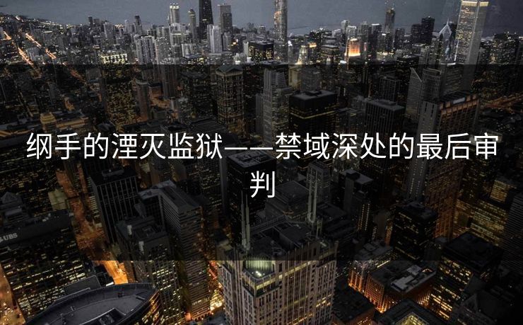 纲手的湮灭监狱——禁域深处的最后审判