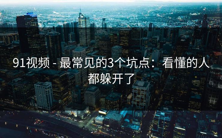 91视频 - 最常见的3个坑点：看懂的人都躲开了