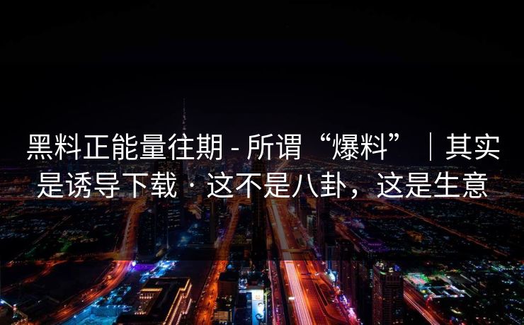 黑料正能量往期 - 所谓“爆料”｜其实是诱导下载 · 这不是八卦，这是生意