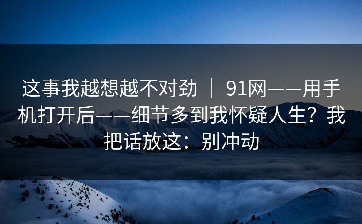 这事我越想越不对劲 ｜ 91网——用手机打开后——细节多到我怀疑人生？我把话放这：别冲动