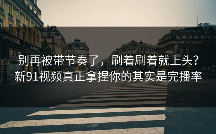 别再被带节奏了，刷着刷着就上头？新91视频真正拿捏你的其实是完播率