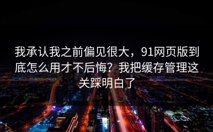 我承认我之前偏见很大，91网页版到底怎么用才不后悔？我把缓存管理这关踩明白了
