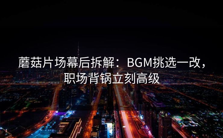 蘑菇片场幕后拆解：BGM挑选一改，职场背锅立刻高级