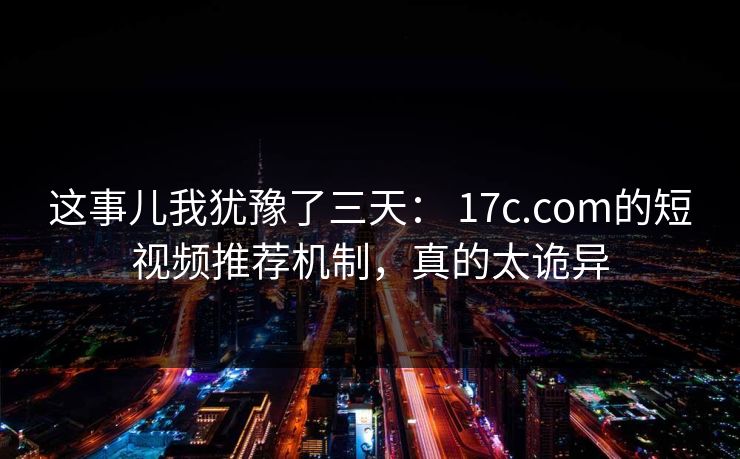 这事儿我犹豫了三天： 17c.com的短视频推荐机制，真的太诡异