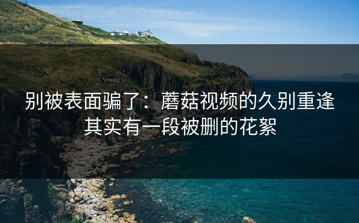 别被表面骗了：蘑菇视频的久别重逢其实有一段被删的花絮