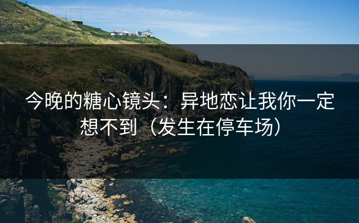 今晚的糖心镜头：异地恋让我你一定想不到（发生在停车场）