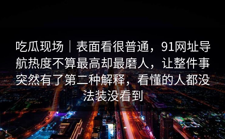 吃瓜现场｜表面看很普通，91网址导航热度不算最高却最磨人，让整件事突然有了第二种解释，看懂的人都没法装没看到